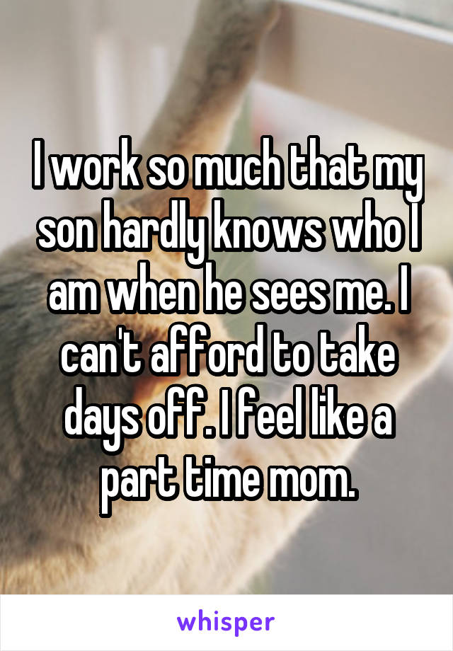 I work so much that my son hardly knows who I am when he sees me. I can't afford to take days off. I feel like a part time mom.