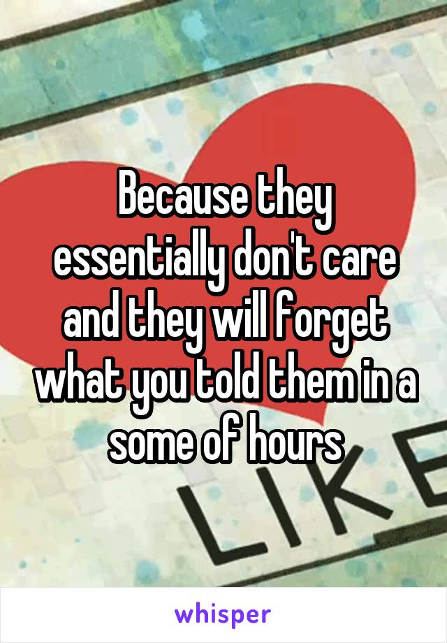 Because they essentially don't care and they will forget what you told them in a some of hours