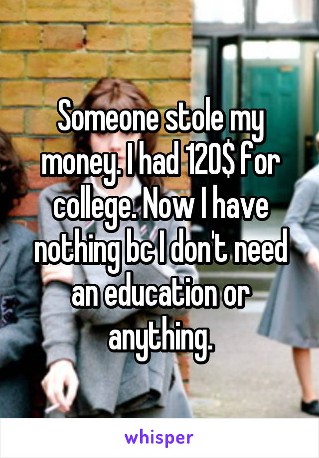 Someone stole my money. I had 120$ for college. Now I have nothing bc I don't need an education or anything.