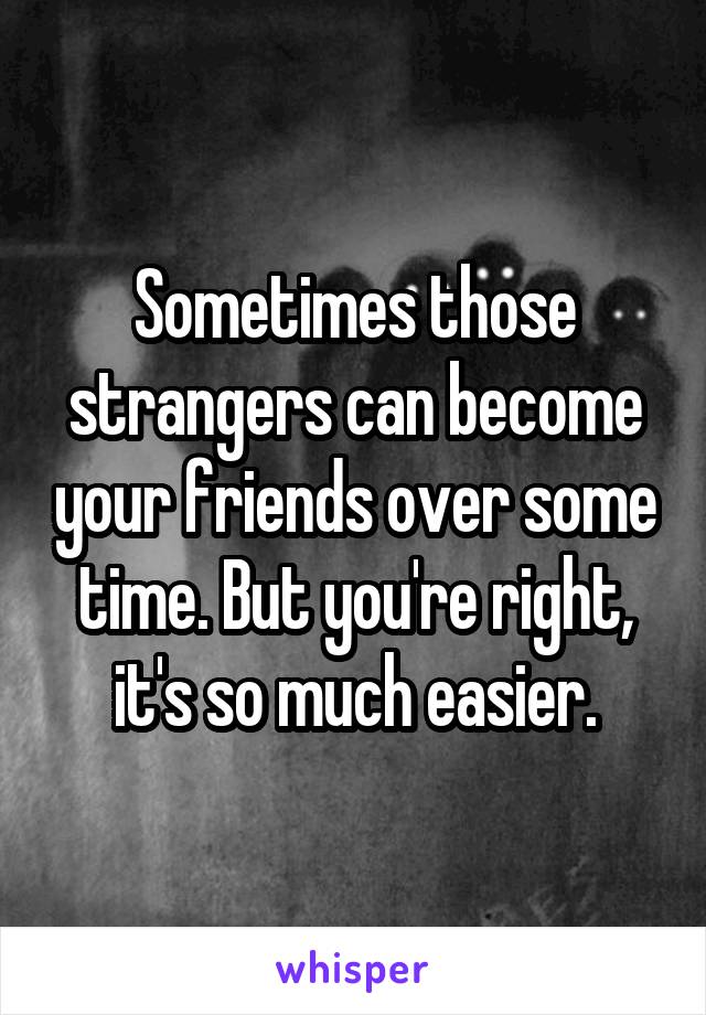 Sometimes those strangers can become your friends over some time. But you're right, it's so much easier.