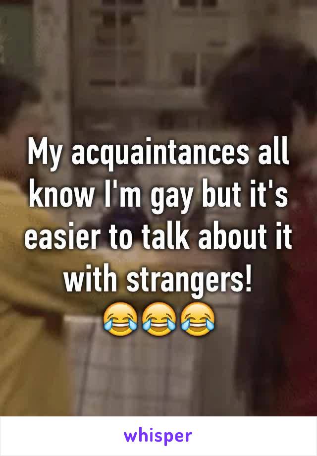 My acquaintances all know I'm gay but it's easier to talk about it with strangers! 
😂😂😂