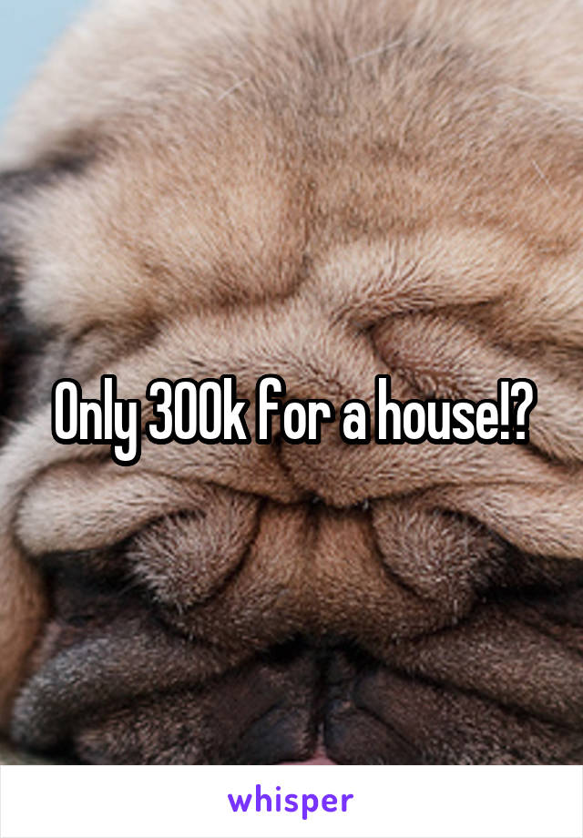 Only 300k for a house!?