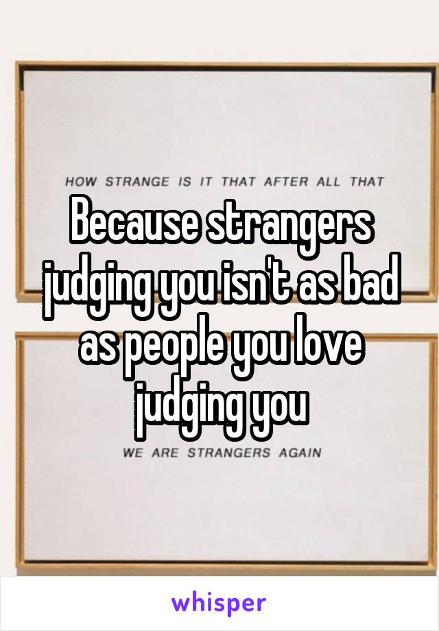 Because strangers judging you isn't as bad as people you love judging you