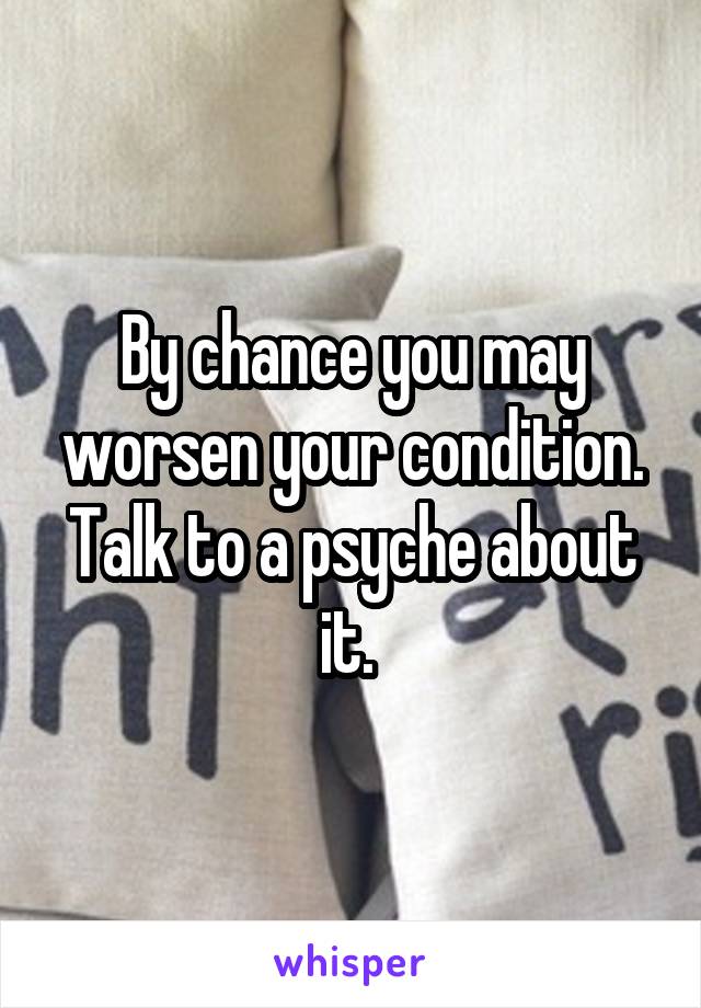 By chance you may worsen your condition. Talk to a psyche about it. 