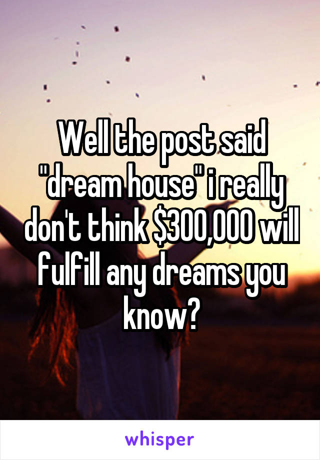 Well the post said "dream house" i really don't think $300,000 will fulfill any dreams you know?