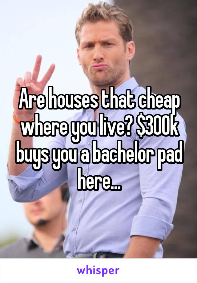 Are houses that cheap where you live? $300k buys you a bachelor pad here...