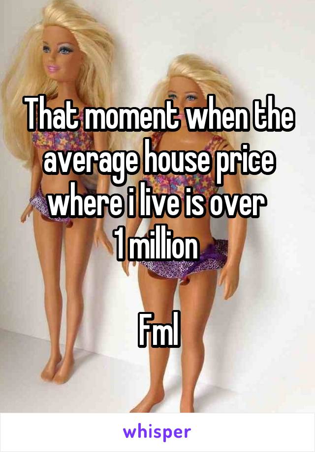 That moment when the average house price where i live is over 
1 million 

Fml