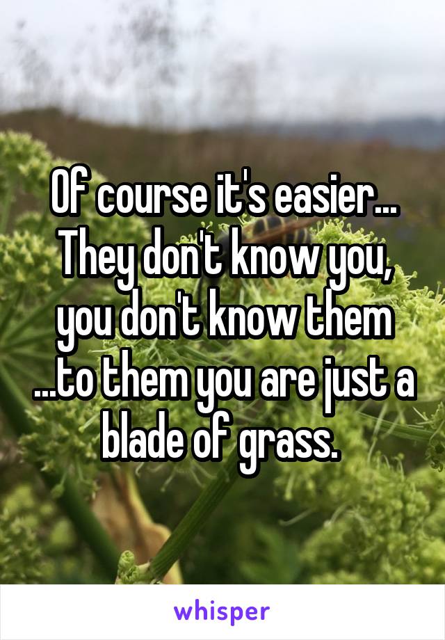 Of course it's easier... They don't know you, you don't know them ...to them you are just a blade of grass. 