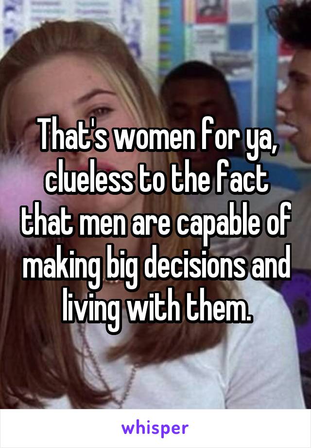 That's women for ya, clueless to the fact that men are capable of making big decisions and living with them.