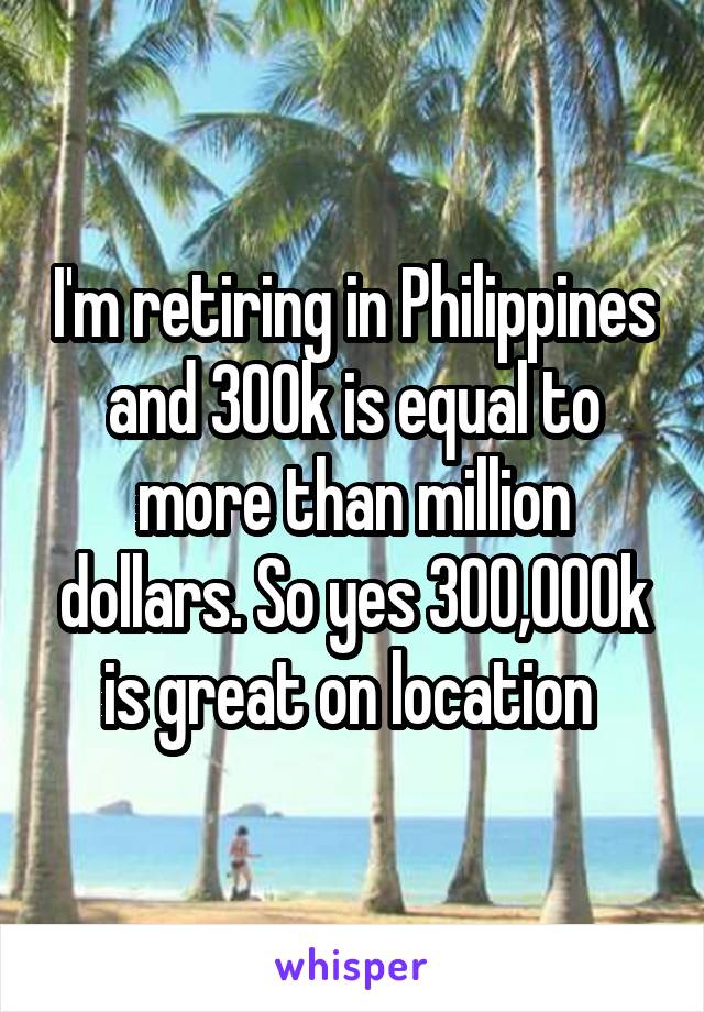 I'm retiring in Philippines and 300k is equal to more than million dollars. So yes 300,000k is great on location 