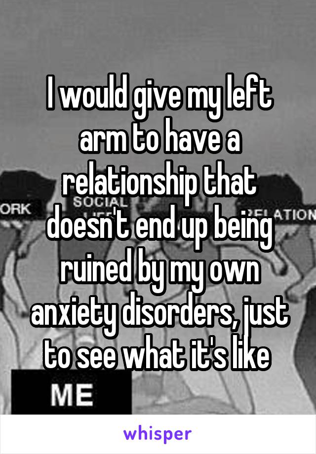 I would give my left arm to have a relationship that doesn't end up being ruined by my own anxiety disorders, just to see what it's like 