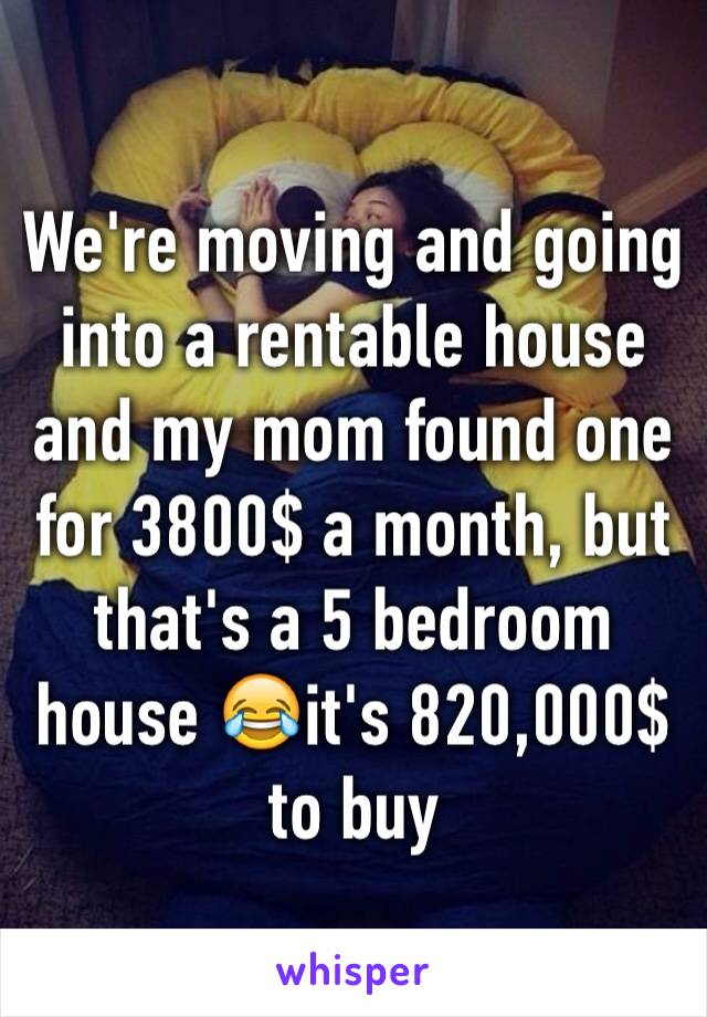 We're moving and going into a rentable house and my mom found one for 3800$ a month, but that's a 5 bedroom house 😂it's 820,000$ to buy