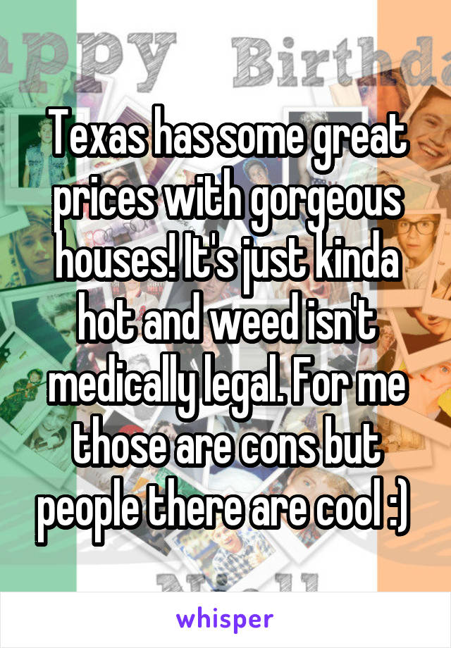 Texas has some great prices with gorgeous houses! It's just kinda hot and weed isn't medically legal. For me those are cons but people there are cool :) 