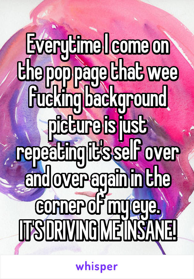 Everytime I come on the pop page that wee fucking background picture is just repeating it's self over and over again in the corner of my eye.
IT'S DRIVING ME INSANE!