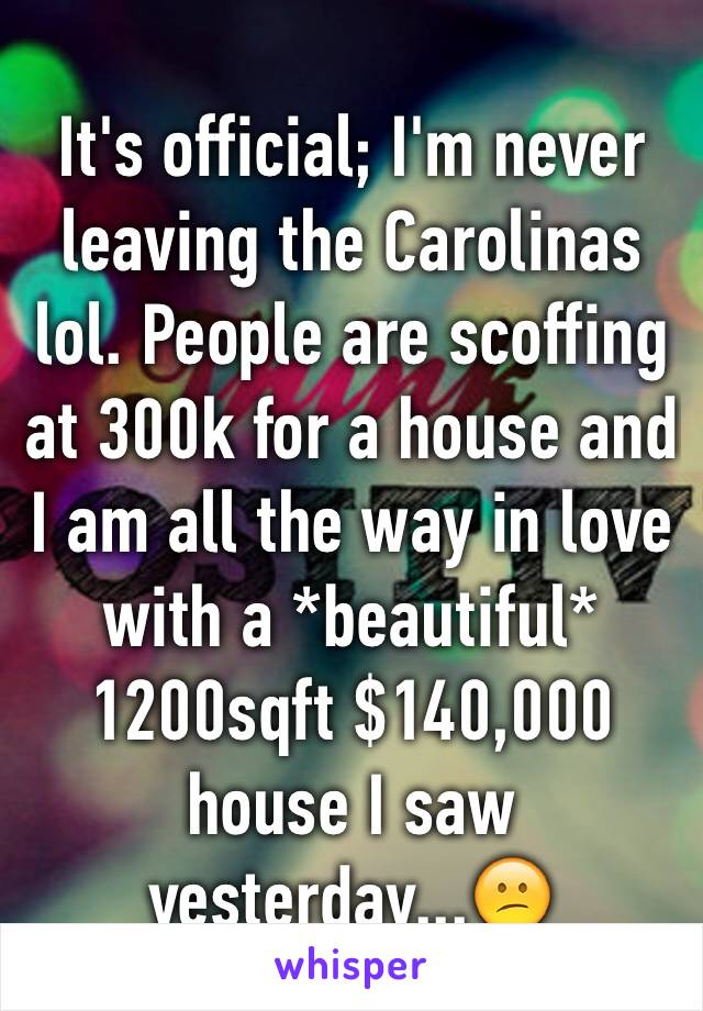 It's official; I'm never leaving the Carolinas lol. People are scoffing at 300k for a house and I am all the way in love with a *beautiful* 1200sqft $140,000 house I saw yesterday...😕