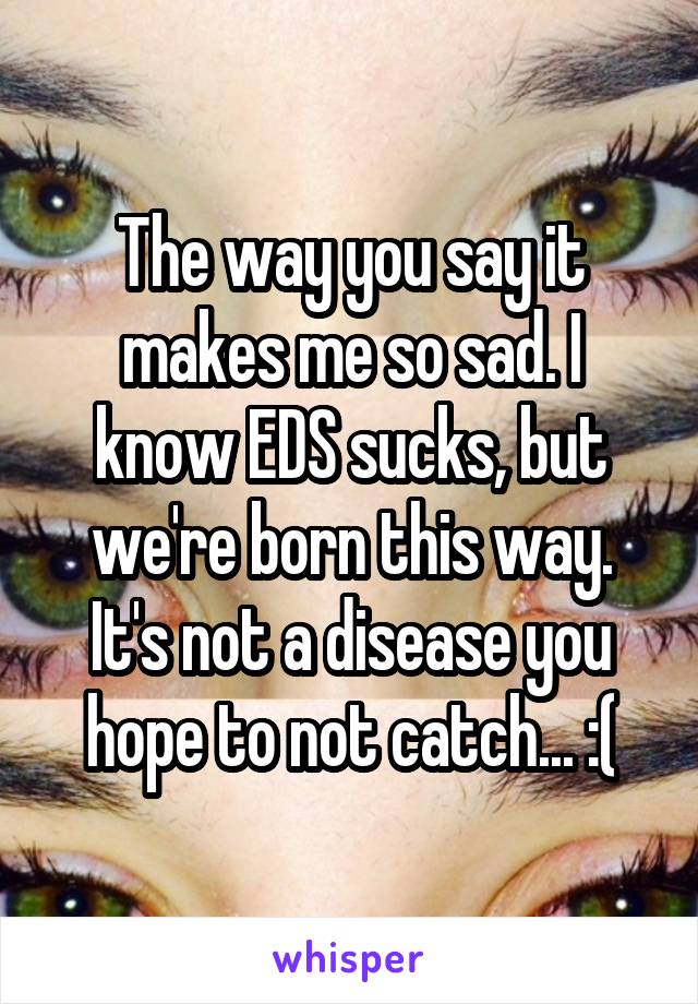 The way you say it makes me so sad. I know EDS sucks, but we're born this way. It's not a disease you hope to not catch... :(