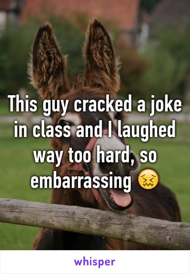 This guy cracked a joke in class and I laughed way too hard, so embarrassing 😖