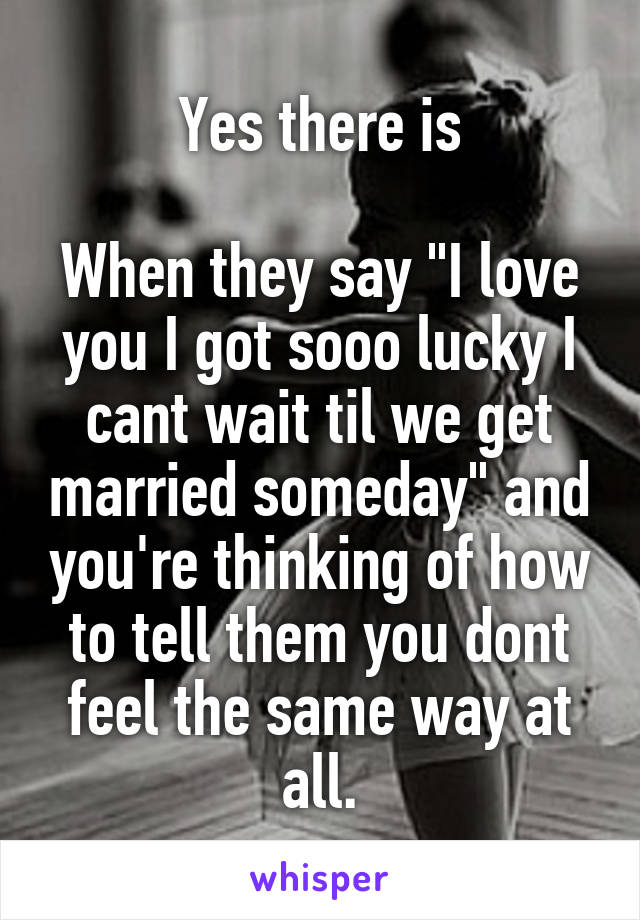 Yes there is

When they say "I love you I got sooo lucky I cant wait til we get married someday" and you're thinking of how to tell them you dont feel the same way at all.
