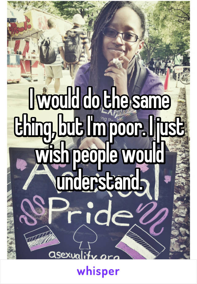 I would do the same thing, but I'm poor. I just wish people would understand.