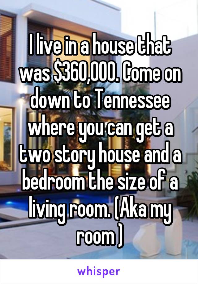 I live in a house that was $360,000. Come on down to Tennessee where you can get a two story house and a bedroom the size of a living room. (Aka my room )