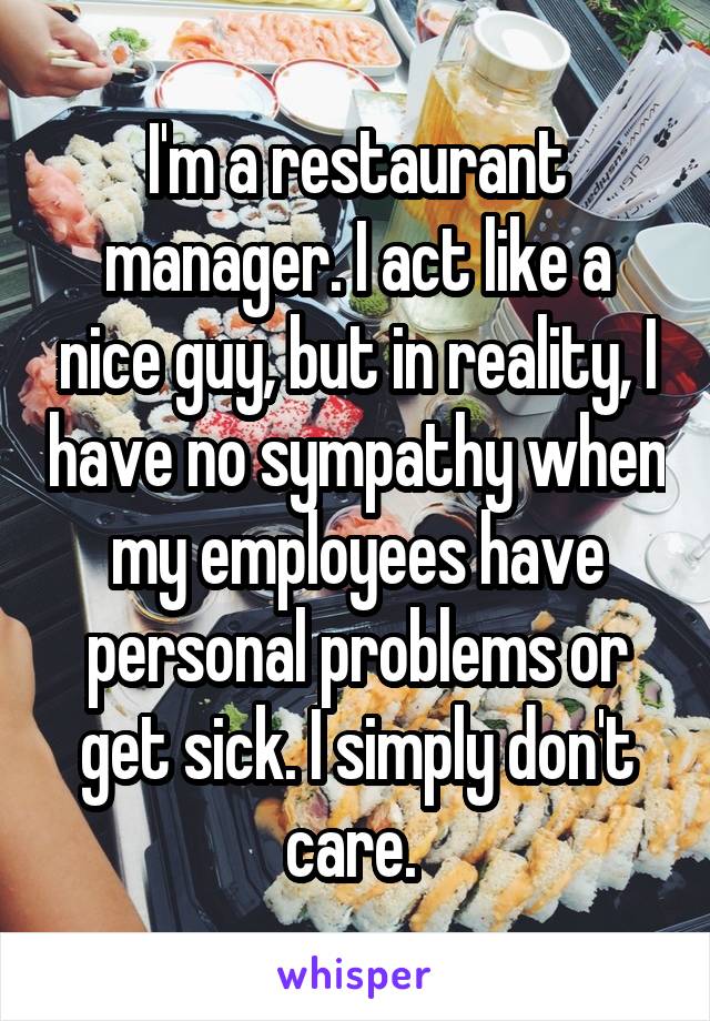 I'm a restaurant manager. I act like a nice guy, but in reality, I have no sympathy when my employees have personal problems or get sick. I simply don't care. 