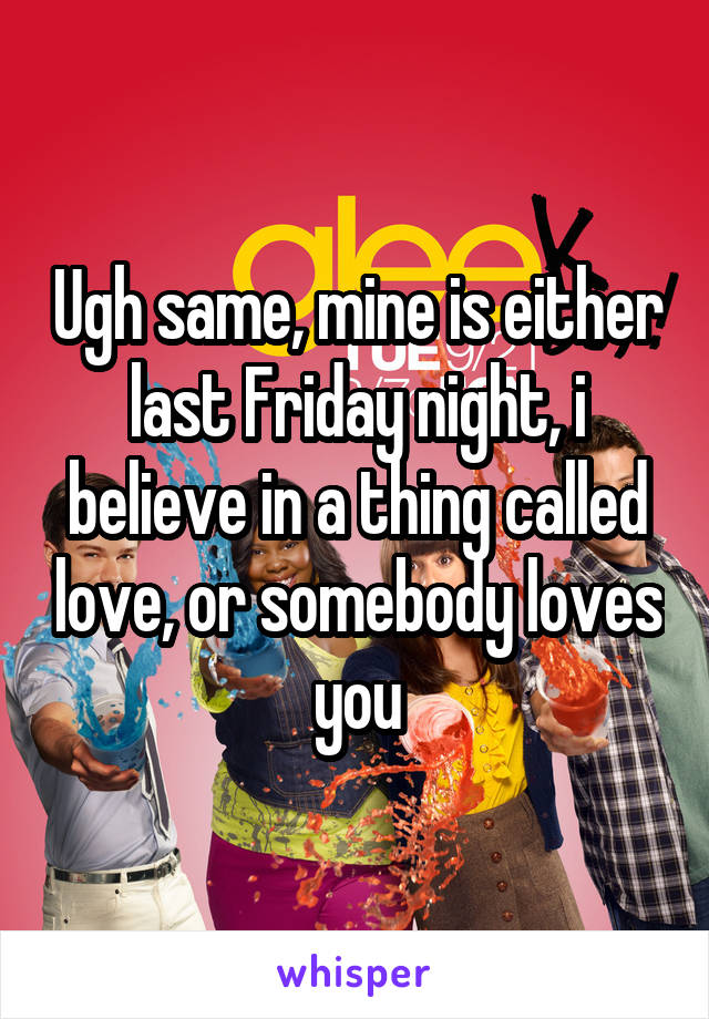 Ugh same, mine is either last Friday night, i believe in a thing called love, or somebody loves you