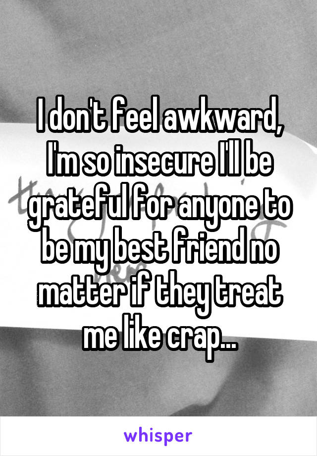 I don't feel awkward, I'm so insecure I'll be grateful for anyone to be my best friend no matter if they treat me like crap...