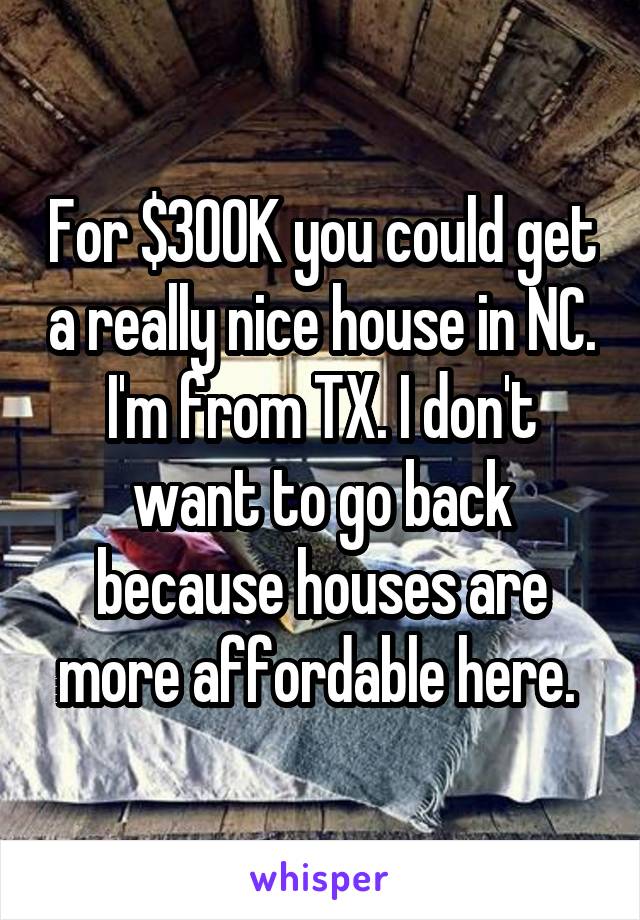 For $300K you could get a really nice house in NC. I'm from TX. I don't want to go back because houses are more affordable here. 