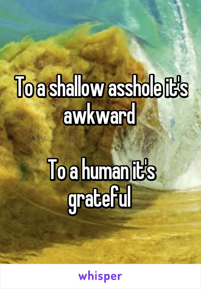 To a shallow asshole it's awkward 

To a human it's grateful 