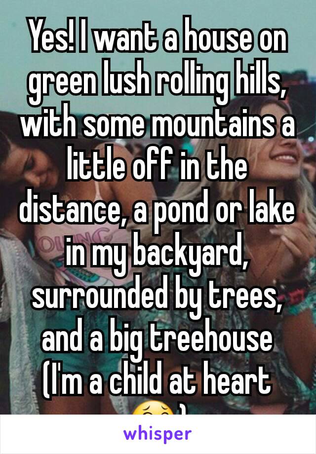 Yes! I want a house on green lush rolling hills, with some mountains a little off in the distance, a pond or lake in my backyard, surrounded by trees, and a big treehouse (I'm a child at heart 😂)