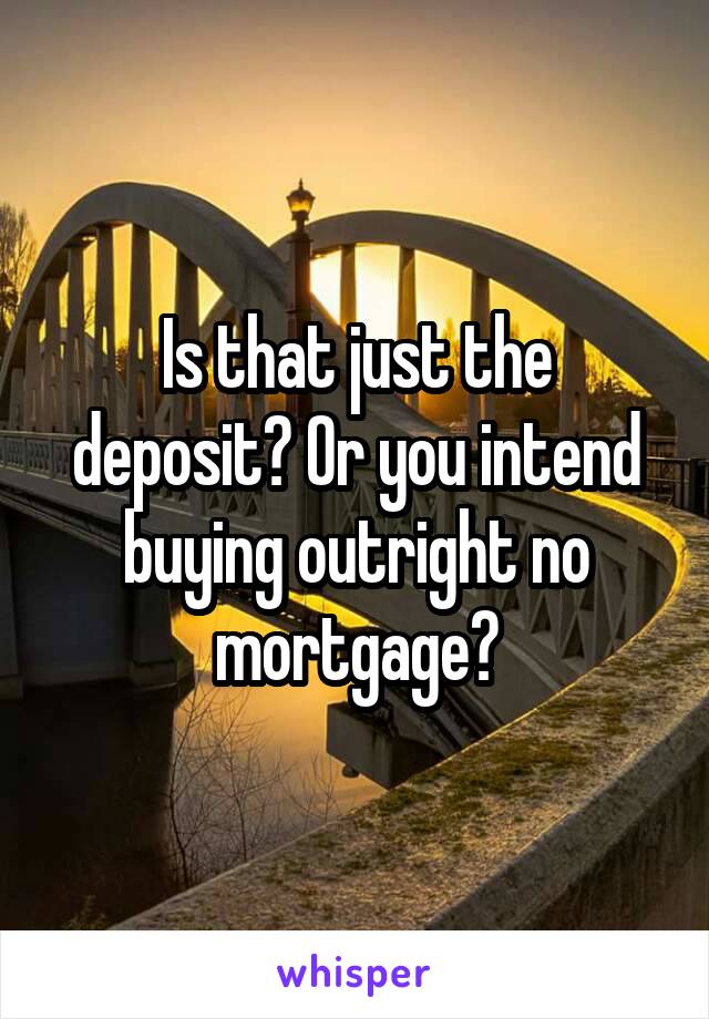 Is that just the deposit? Or you intend buying outright no mortgage?