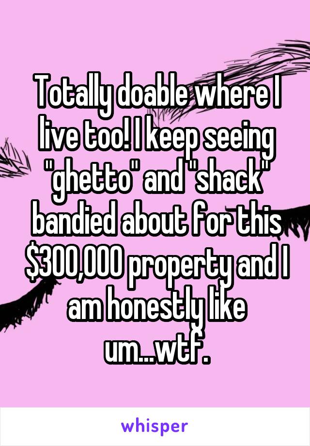 Totally doable where I live too! I keep seeing "ghetto" and "shack" bandied about for this $300,000 property and I am honestly like um...wtf.