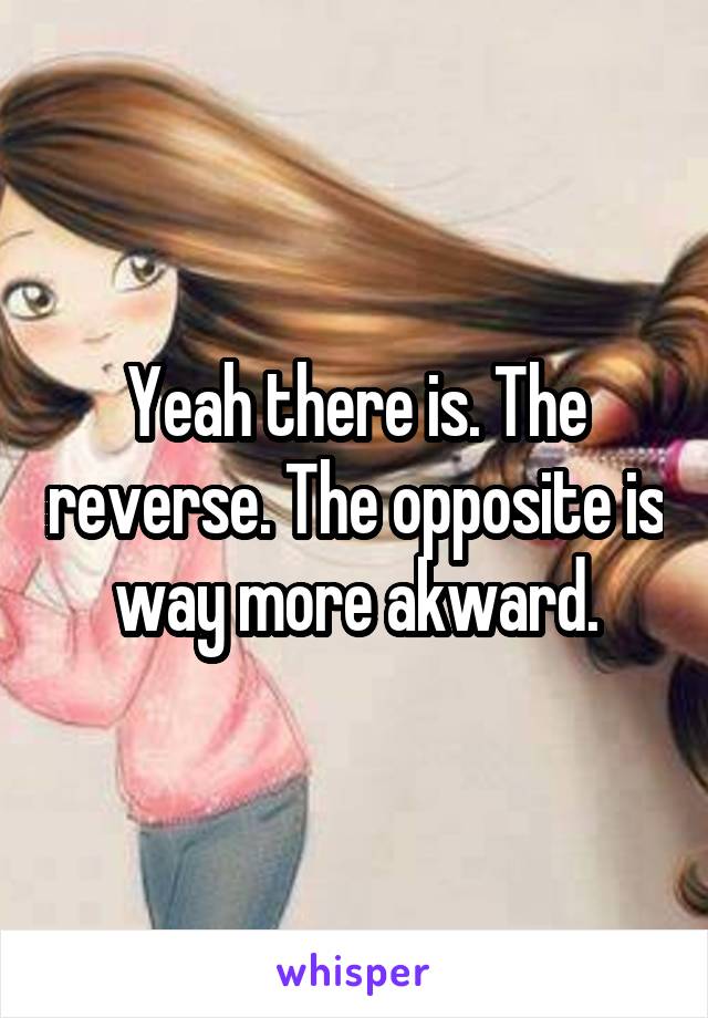 Yeah there is. The reverse. The opposite is way more akward.