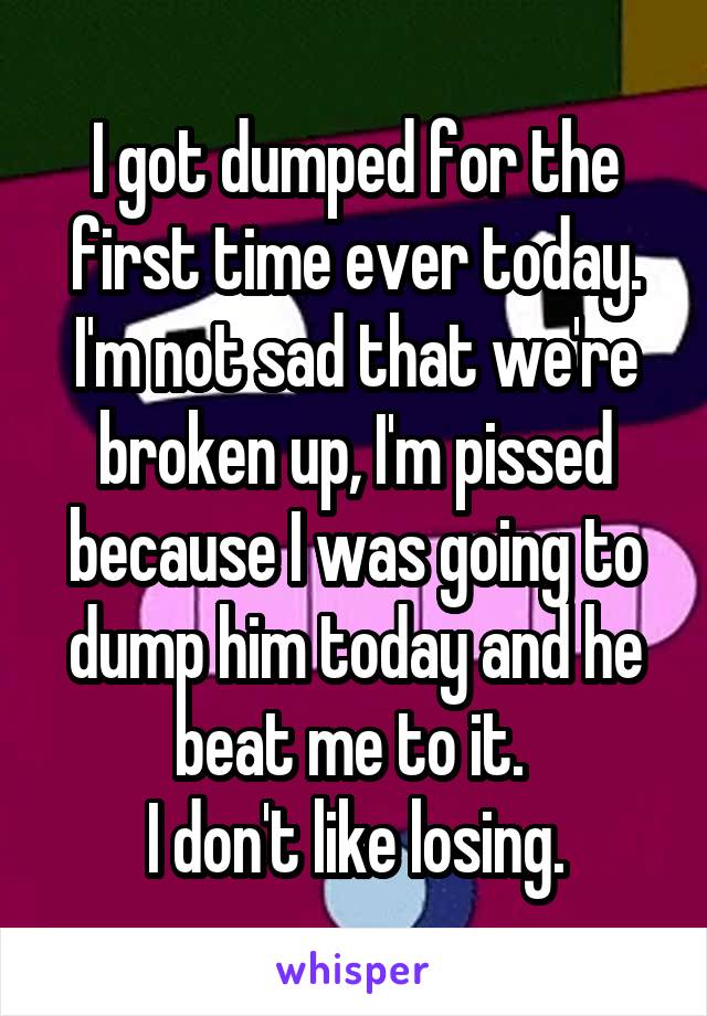 I got dumped for the first time ever today. I'm not sad that we're broken up, I'm pissed because I was going to dump him today and he beat me to it. 
I don't like losing.