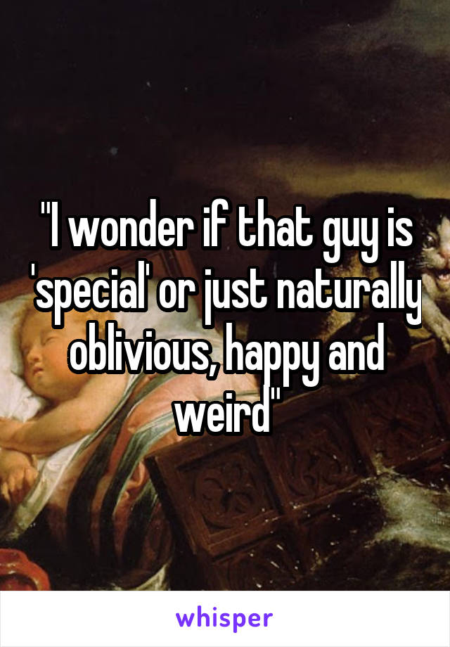 "I wonder if that guy is 'special' or just naturally oblivious, happy and weird"