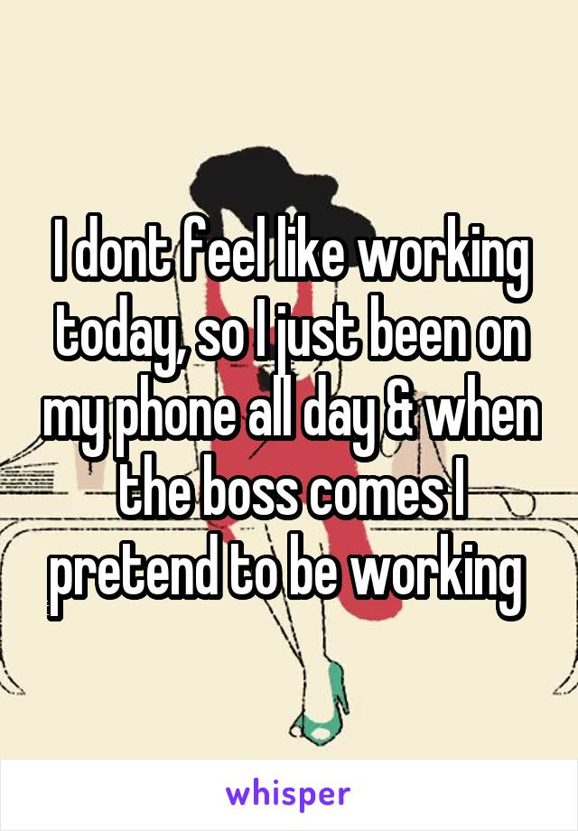 I dont feel like working today, so I just been on my phone all day & when the boss comes I pretend to be working 