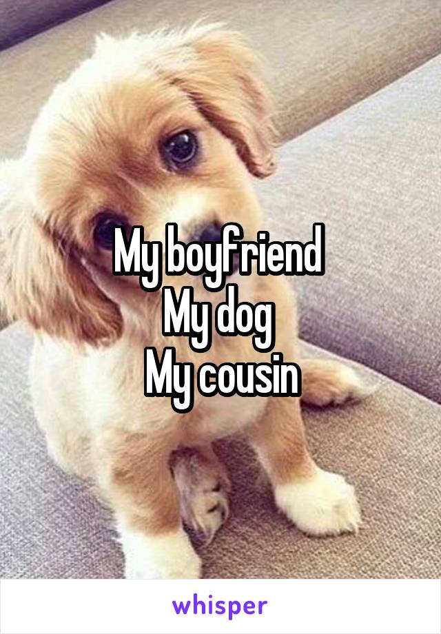 My boyfriend 
My dog 
My cousin