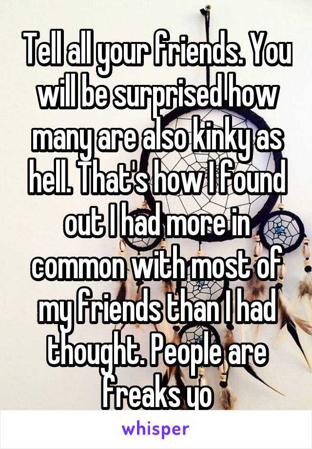 Tell all your friends. You will be surprised how many are also kinky as hell. That's how I found out I had more in common with most of my friends than I had thought. People are freaks yo