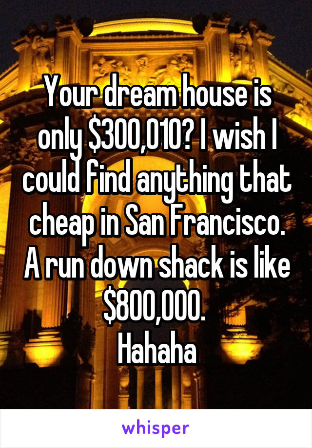 Your dream house is only $300,010? I wish I could find anything that cheap in San Francisco. A run down shack is like $800,000. 
Hahaha