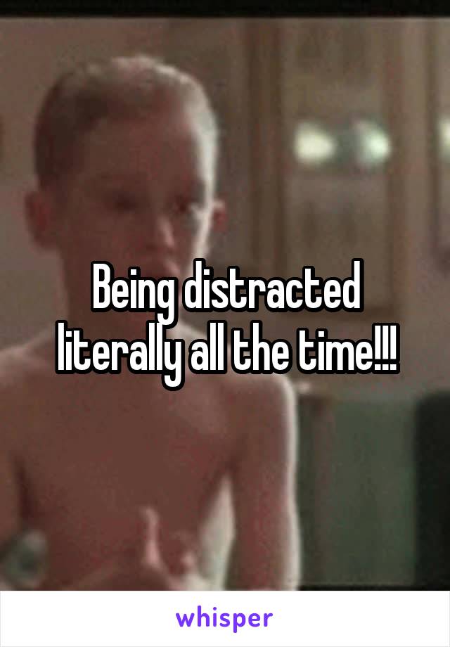Being distracted literally all the time!!!