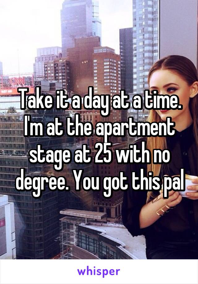 Take it a day at a time. I'm at the apartment stage at 25 with no degree. You got this pal