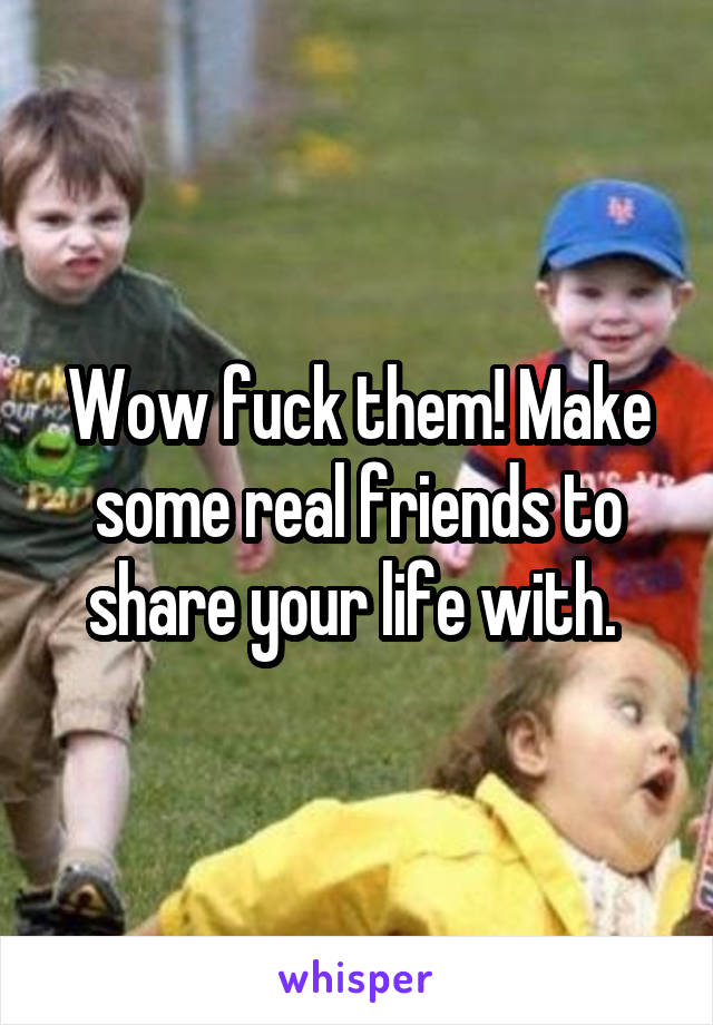 Wow fuck them! Make some real friends to share your life with. 