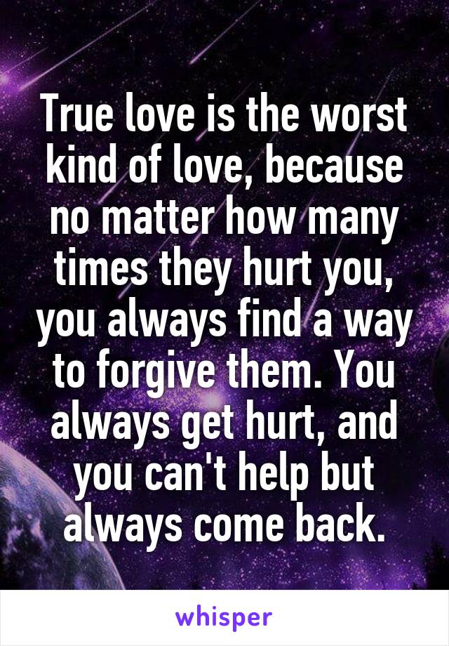 True love is the worst kind of love, because no matter how many times they hurt you, you always find a way to forgive them. You always get hurt, and you can't help but always come back.