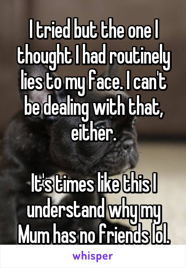 I tried but the one I thought I had routinely lies to my face. I can't be dealing with that, either.

It's times like this I understand why my Mum has no friends lol.