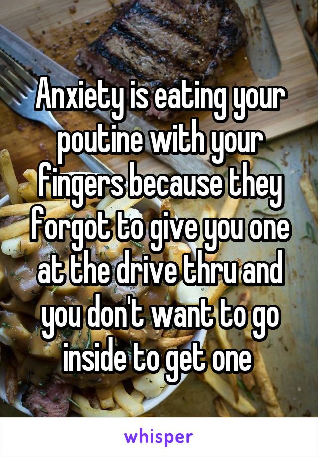 Anxiety is eating your poutine with your fingers because they forgot to give you one at the drive thru and you don't want to go inside to get one 