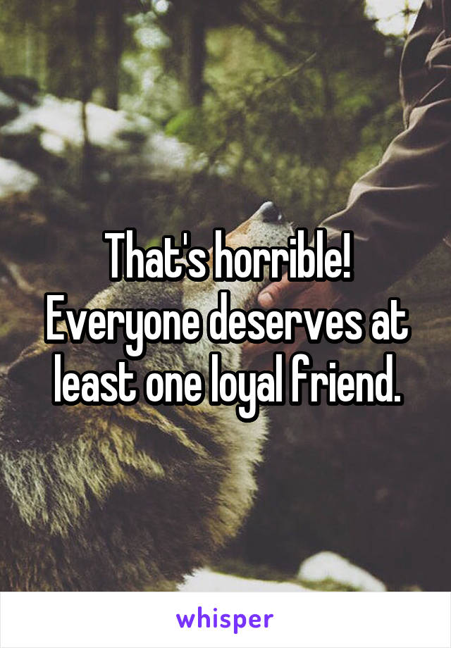 That's horrible! Everyone deserves at least one loyal friend.