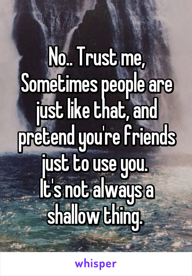 No.. Trust me, Sometimes people are just like that, and pretend you're friends just to use you. 
It's not always a shallow thing. 