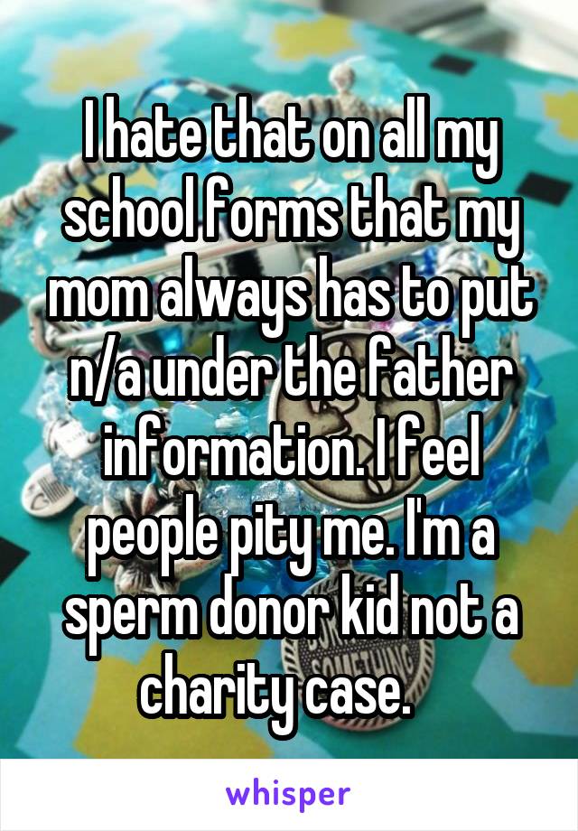 I hate that on all my school forms that my mom always has to put n/a under the father information. I feel people pity me. I'm a sperm donor kid not a charity case.   
