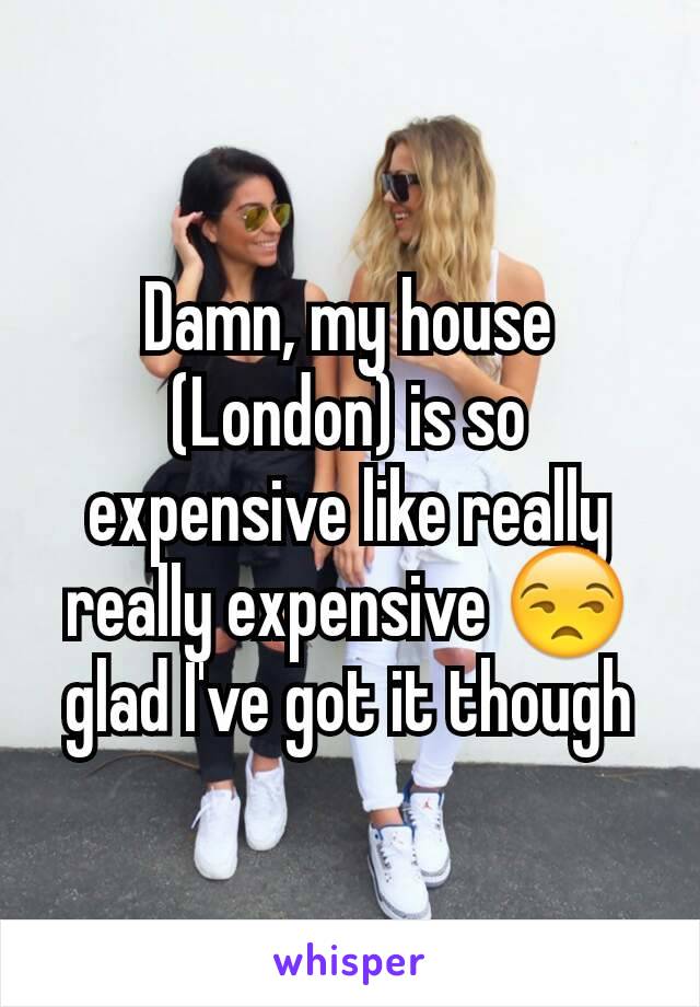 Damn, my house (London) is so expensive like really really expensive 😒 glad I've got it though