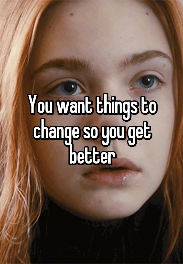 you-want-things-to-change-so-you-get-better